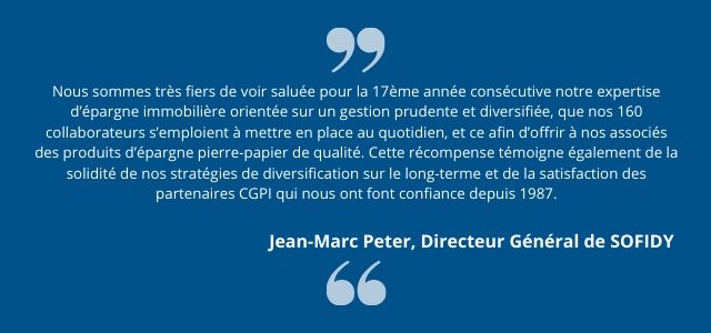 "Nous sommes très fiers de voir saluée pour la 17ème année consécutive notre expertise d’épargne immobilière orientée sur un gestion prudente et diversifiée, que nos 160 collaborateurs s’emploient à mettre en place au quotidien, et ce afin d’offrir à nos associés des produits d’épargne pierre-papier de qualité. Cette récompense témoigne également de la solidité de nos stratégies de diversification sur le long-terme et de la satisfaction des partenaires CGPI qui nous ont font confiance depuis 1987. " Jean-Marc Peter, Directeur Général de SOFIDY