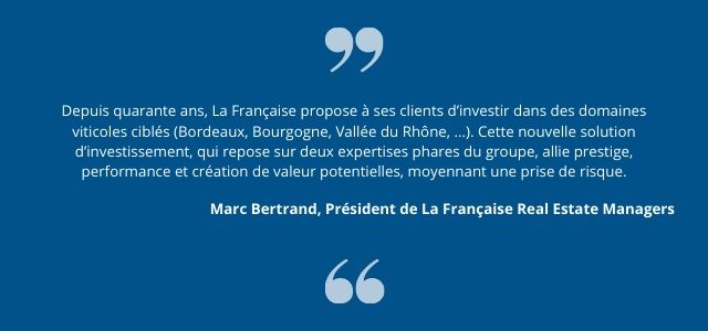 « Depuis quarante ans, La Française propose à ses clients d’investir dans des domaines viticoles ciblés (Bordeaux, Bourgogne, Vallée du Rhône, …). Cette nouvelle solution d’investissement, qui repose sur deux expertises phares du groupe, allie prestige, performance et création de valeur potentielles, moyennant une prise de risque. »