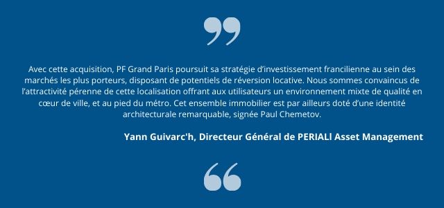  Avec cette acquisition, PF Grand Paris poursuit sa stratégie d’investissement francilienne au sein des marchés les plus porteurs, disposant de potentiels de réversion locative. Nous sommes convaincus de l’attractivité pérenne de cette localisation offrant aux utilisateurs un environnement mixte de qualité en cœur de ville, et au pied du métro. Cet ensemble immobilier est par ailleurs doté d’une identité architecturale remarquable, signée Paul Chemetov