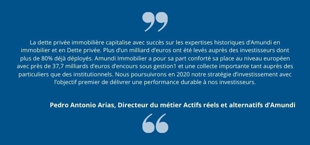 La dette privée immobilière capitalise avec succès sur les expertises historiques d’Amundi en immobilier et en Dette privée. Plus d’un milliard d’euros ont été levés auprès des investisseurs dont plus de 80% déjà déployés. Amundi Immobilier a pour sa part conforté sa place au niveau européen avec près de 37,7 milliards d’euros d’encours sous gestion1 et une collecte importante tant auprès des particuliers que des institutionnels. Nous poursuivrons en 2020 notre stratégie d’investissement avec l’objectif premier de délivrer une performance durable à nos investisseurs. 