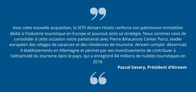 Avec cette nouvelle acquisition, la SCPI Atream Hotels renforce son patrimoine immobilier dédié à l’industrie touristique en Europe et poursuit ainsi sa stratégie. Nous sommes ravis de consolider à cette occasion notre partenariat avec Pierre &Vacances Center Parcs, leader européen des villages de vacances et des résidences de tourisme. Atream compte  désormais 4 établissements en Allemagne et permet par ses investissements de contribuer à l’attractivité du tourisme dans le pays, qui a enregistré 84 millions de nuitées touristiques en 2018. »