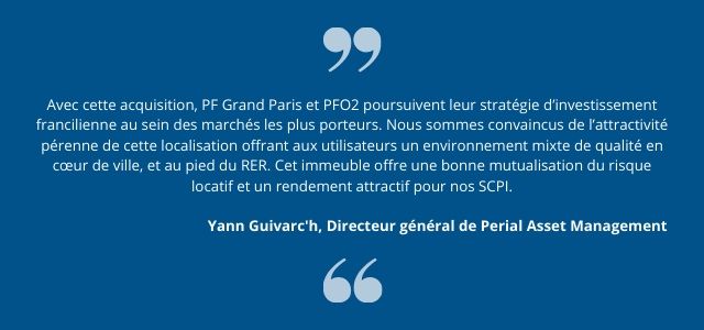 Avec cette acquisition, PF Grand Paris et PFO2 poursuivent leur stratégie d’investissement francilienne au sein des marchés les plus porteurs. Nous sommes convaincus de l’attractivité pérenne de cette localisation offrant aux utilisateurs un environnement mixte de qualité en cœur de ville, et au pied du RER. Cet immeuble offre une bonne mutualisation du risque locatif et un rendement attractif pour nos SCPI.