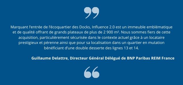 Marquant l’entrée de l’écoquartier des Docks, Influence 2.0 est un immeuble emblématique et de qualité offrant de grands plateaux de plus de 2 900 m². Nous sommes fiers de cette acquisition, particulièrement sécurisée dans le contexte actuel grâce à un locataire prestigieux et pérenne ainsi que pour sa localisation dans un quartier en mutation bénéficiant d’une double desserte des lignes 13 et 14.