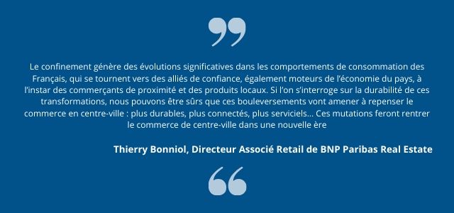 Le confinement génère des évolutions significatives dans les comportements de consommation des Français, qui se tournent vers des alliés de confiance, également moteurs de l’économie du pays, à l’instar des commerçants de proximité et des produits locaux. Si l’on s’interroge sur la durabilité de ces transformations, nous pouvons être sûrs que ces bouleversements vont amener à repenser le commerce en centre-ville : plus durables, plus connectés, plus serviciels… Ces mutations feront rentrer le commerce de centre-ville dans une nouvelle ère.