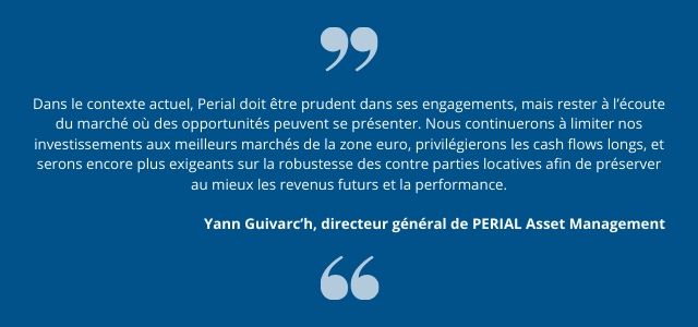 Dans le contexte actuel, Perial doit être prudent dans ses engagements, mais rester à l’écoute du marché où des opportunités peuvent se présenter. Nous continuerons à limiter nos investissements aux meilleurs marchés de la zone euro, privilégierons les cash flows longs, et serons encore plus exigeants sur la robustesse des contre parties locatives afin de préserver au mieux les revenus futurs et la performance.