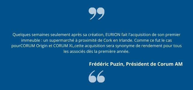 Quelques semaines seulement après sa création, EURION fait l'acquisition de son premier immeuble : un supermarché à proximité de Cork en Irlande. Comme ce fut le cas pour  CORUM Origin et CORUM XL,  cette acquisition sera synonyme de rendement pour tous les associés dès la première année. Frédéric Puzin  Président