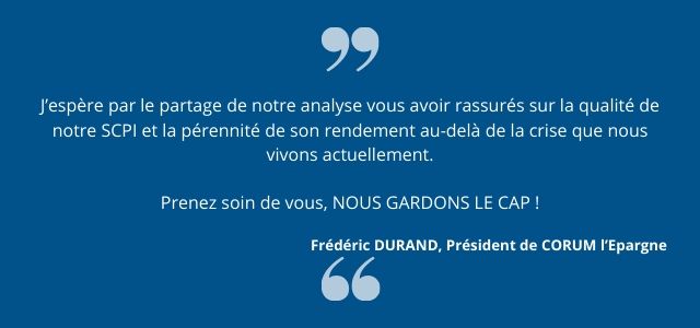 J’espère par le partage de notre analyse vous avoir rassurés sur la qualité de notre SCPI et la pérennité de son rendement au-delà de la crise que nous vivons actuellement. Prenez soin de vous, NOUS GARDONS LE CAP ! 