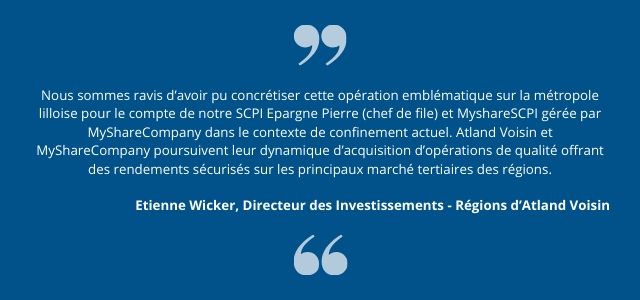 Nous sommes ravis d’avoir pu concrétiser cette opération emblématique sur la métropole lilloise pour le compte de notre SCPI Epargne Pierre (chef de file) et MyshareSCPI gérée par MyShareCompany dans le contexte de confinement actuel. Atland Voisin et MyShareCompany poursuivent leur dynamique d’acquisition d’opérations de qualité offrant des rendements sécurisés sur les principaux marché tertiaires des régions.