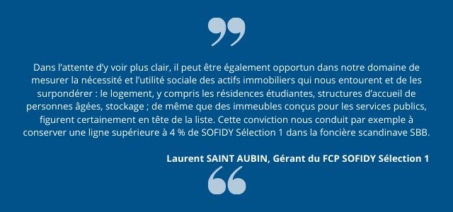 Dans l’attente d’y voir plus clair, il peut être également opportun dans notre domaine de mesurer la nécessité et l’utilité sociale des actifs immobiliers qui nous entourent et de les surpondérer : le logement, y compris les résidences étudiantes, structures d’accueil de personnes âgées, stockage ; de même que des immeubles conçus pour les services publics, figurent certainement en tête de la liste. Cette conviction nous conduit par exemple à conserver une ligne supérieure à 4 % de SOFIDY Sélection 1 dans la foncière scandinave SBB.