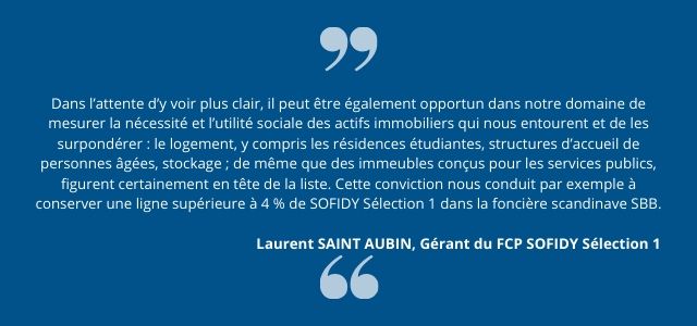 Dans l’attente d’y voir plus clair, il peut être également opportun dans notre domaine de mesurer la nécessité et l’utilité sociale des actifs immobiliers qui nous entourent et de les surpondérer : le logement, y compris les résidences étudiantes, structures d’accueil de personnes âgées, stockage ; de même que des immeubles conçus pour les services publics, figurent certainement en tête de la liste. Cette conviction nous conduit par exemple à conserver une ligne supérieure à 4 % de SOFIDY Sélection 1 dans la foncière scandinave SBB.