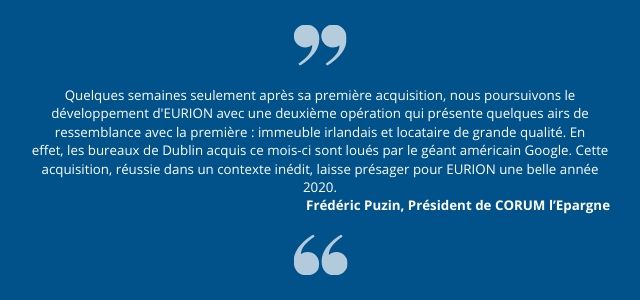 Quelques semaines seulement après sa première acquisition, nous poursuivons le développement d'EURION avec une deuxième opération qui présente quelques airs de ressemblance avec la première : immeuble irlandais et locataire de grande qualité.     En effet, les bureaux de Dublin acquis ce mois-ci sont loués par le géant américain Google. Cette acquisition, réussie dans un contexte inédit, laisse présager pour EURION une belle année 2020.