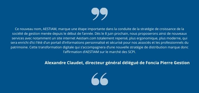 Ce nouveau nom, AESTIAM, marque une étape importante dans la conduite de la stratégie de croissance de la société de gestion menée depuis le début de l’année. Dès le 8 juin prochain, nous proposerons ainsi de nouveaux services avec notamment un site internet Aestiam.com totalement repensé, plus ergonomique, plus moderne, qui sera enrichi d’ici l’été d’un portail d’informations personnalisé et sécurisé pour nos associés et les professionnels du patrimoine. Cette transformation digitale qui s’accompagnera d’une nouvelle stratégie de distribution marque donc l’affirmation d’AESTIAM sur le marché des SCPI. 