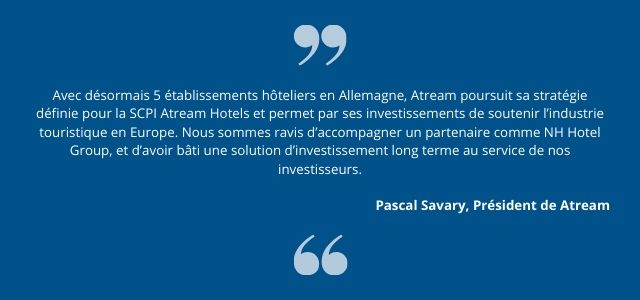 Avec désormais 5 établissements hôteliers en Allemagne, Atream poursuit sa stratégie définie pour la SCPI Atream Hotels et permet par ses investissements de  soutenir l’industrie touristique en Europe. Nous sommes ravis d’accompagner un partenaire comme NH Hotel Group, et d’avoir bâti une solution d’investissement long terme au service de nos investisseurs.