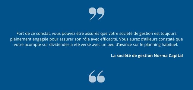 Fort de ce constat, vous pouvez être assurés que votre société de gestion est toujours pleinement  engagée pour assurer son rôle avec efficacité. Vous aurez d’ailleurs constaté que votre acompte sur  dividendes a été versé avec un peu d’avance sur le planning habituel. 