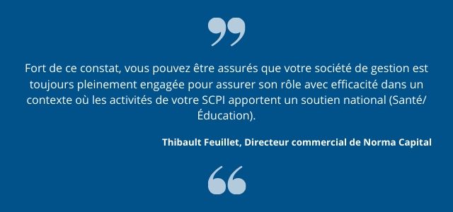 Fort de ce constat, vous pouvez être assurés que votre société de gestion est toujours pleinement engagée pour assurer son rôle avec efficacité dans un contexte où les activités de votre SCPI apportent un soutien national (Santé/Éducation).