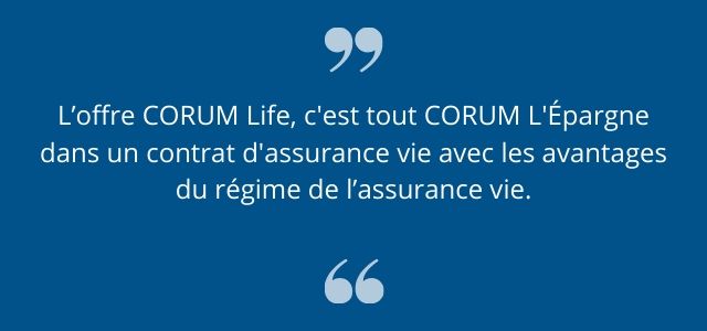 L'offre CORUM Life, c'est tout CORUM L'Epargne dans un contrat d'assurance-vie avec les avantages du régime de l'assurance-vie.