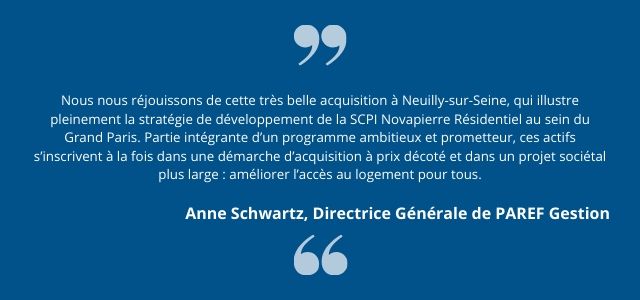 Nous nous réjouissons de cette très belle acquisition à Neuilly-sur-Seine, qui illustre pleinement la stratégie de développement de la SCPI Novapierre Résidentiel au sein du Grand Paris. Partie intégrante d’un programme ambitieux et prometteur, ces actifs s’inscrivent à la fois dans une démarche d’acquisition à prix décoté et dans un projet sociétal plus large : améliorer l’accès au logement pour tous.