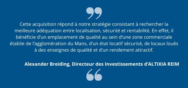 Cette acquisition répond à notre stratégie consistant à rechercher la meilleure adéquation entre localisation, sécurité et rentabilité. En effet, il bénéficie d’un emplacement de qualité au sein d’une zone commerciale établie de l’agglomération du Mans, d’un état locatif sécurisé, de locaux loués à des enseignes de qualité et d’un rendement attractif. 