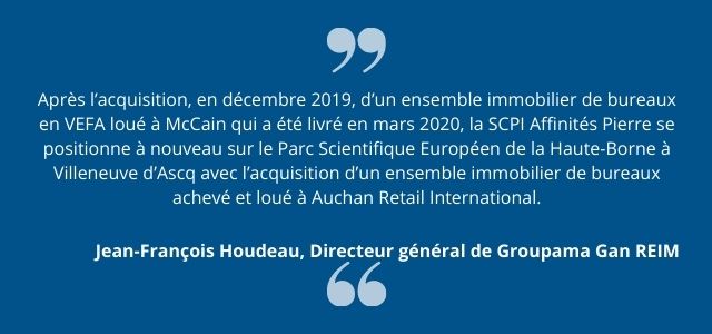  Après l’acquisition, en décembre 2019, d’un ensemble immobilier de bureaux en VEFA loué à McCain qui a été livré en mars 2020, la SCPI Affinités Pierre se positionne à nouveau sur le Parc Scientifique Européen de la Haute-Borne à Villeneuve d’Ascq avec l’acquisition d’un ensemble immobilier de bureaux achevé et loué à Auchan Retail International. Groupama Gan REIM affiche sa conviction forte sur cette localisation tertiaire et démontre à nouveau sa capacité à identifier et à conclure des transactions référentes qui permettent aux FIA gérés de s’inscrire dans une logique de création de valeur pérenne.