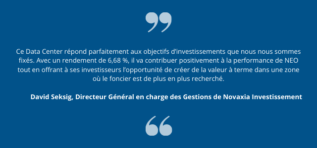 "Ce Data Center répond parfaitement aux objectifs d’investissements que nous nous sommes fixés. Avec un rendement de 6,68 %, il va contribuer positivement à la performance de NEO tout en offrant à ses investisseurs l’opportunité de créer de la valeur à terme dans une zone où le foncier est de plus en plus recherché." David Seksig, Directeur Général en charge des Gestions de Novaxia Investissement