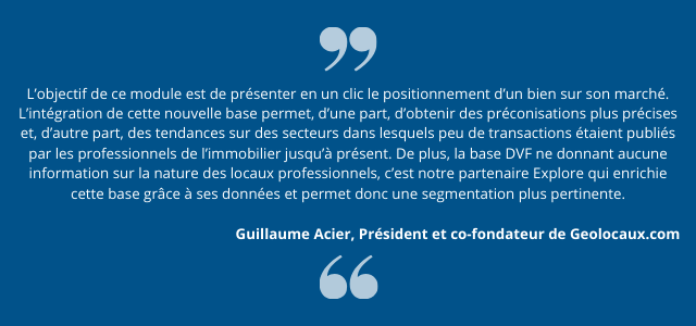 L’objectif de ce module est de présenter en un clic le positionnement d’un bien sur son marché. L’intégration de cette nouvelle base permet, d’une part, d’obtenir des préconisations plus précises et, d’autre part, des tendances sur des secteurs dans lesquels peu de transactions étaient publiés par les professionnels de l’immobilier jusqu’à présent. De plus, la base DVF ne donnant aucune information sur la nature des locaux professionnels, c’est notre partenaire Explore qui enrichie cette base grâce à ses données et permet donc une segmentation plus pertinente.