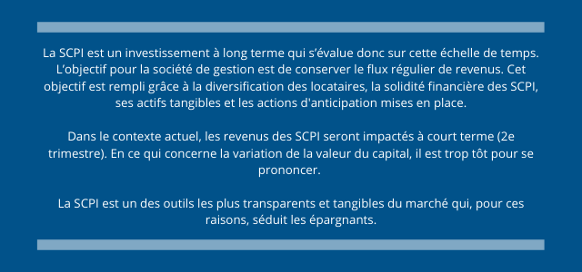 La SCPI est un investissement à long terme qui s’évalue donc sur cette échelle de temps. L’objectif pour la société de gestion est de conserver le flux régulier de revenus. Cet objectif est rempli grâce à la diversification des locataires, la solidité financière des SCPI, ses actifs tangibles et les actions d'anticipation mises en place.  Dans le contexte actuel, les revenus des SCPI seront impactés à court terme (2e trimestre). En ce qui concerne la variation de la valeur du capital, il est trop tôt pour se prononcer.   La SCPI est un des outils les plus transparents et tangibles du marché qui, pour ces raisons, séduit les épargnants.