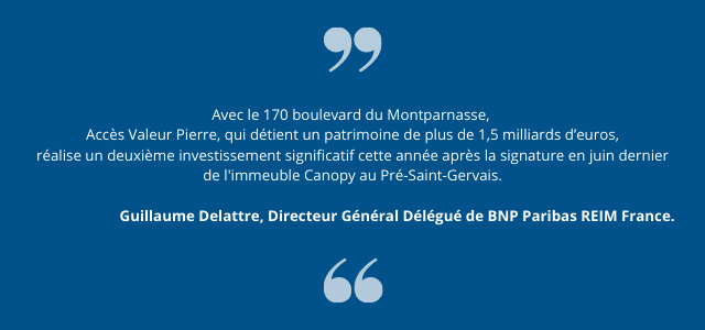 "Avec le 170 boulevard du Montparnasse,  Accès Valeur Pierre, qui détient un patrimoine de plus de 1,5 milliards d’euros, réalise un deuxième investissement significatif cette année après la signature en juin dernier de l'immeuble Canopy au Pré-Saint-Gervais." Guillaume Delattre, Directeur Général Délégué de BNP Paribas REIM France