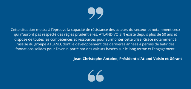 Cette situation mettra à l’épreuve la capacité de résistance des acteurs du secteur et notamment ceux qui n’auront pas respecté des règles prudentielles. ATLAND VOISIN existe depuis plus de 50 ans et dispose de toutes les compétences et ressources pour surmonter cette crise. Grâce notamment à l’assise du groupe ATLAND, dont le développement des dernières années a permis de bâtir des fondations solides pour l’avenir, porté par des valeurs basées sur le long terme et l’engagement."  Jean-Christophe Antoine, Président d’Atland Voisin et Gérant