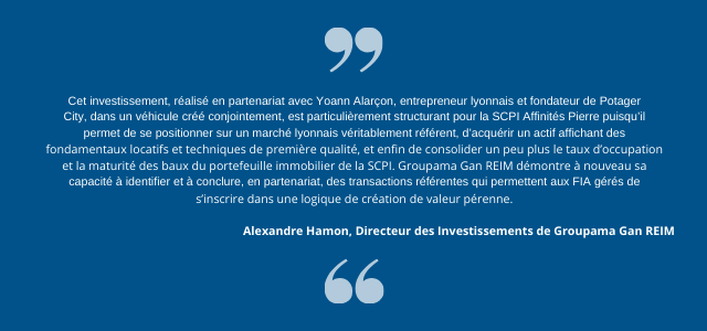 Alexandre Hamon, Directeur des Investissements de Groupama Gan REIM, déclare : « Cet investissement, réalisé en partenariat avec Yoann Alarçon, entrepreneur lyonnais et fondateur de Potager City, dans un véhicule créé conjointement, est particulièrement structurant pour la SCPI Affinités Pierre puisqu’il permet de se positionner sur un marché lyonnais véritablement référent, d’acquérir un actif affichant des fondamentaux locatifs et techniques de première qualité, et enfin de consolider un peu plus le taux d’occupation et la maturité des baux du portefeuille immobilier de la SCPI. Groupama Gan REIM démontre à nouveau sa capacité à identifier et à conclure, en partenariat, des transactions référentes qui permettent aux FIA gérés de s’inscrire dans une logique de création de valeur pérenne. »