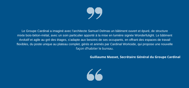 Guillaume Masset, Secrétaire Général du Groupe Cardinal, ajoute : « Le Groupe Cardinal a imaginé avec l’architecte Samuel Delmas un bâtiment ouvert et épuré, de structure mixte bois-béton-métal, avec un soin particulier apporté à la mise en lumière signée Wonderfulight. Le bâtiment évolutif et agile au gré des étages, s’adapte aux besoins de ses occupants, en offrant des espaces de travail flexibles, du poste unique au plateau complet, gérés et animés par Cardinal Workside, qui propose une nouvelle façon d’habiter le bureau. »