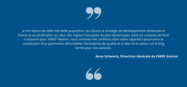 Je me réjouis de cette très belle acquisition, qui illustre la stratégie de développement d’Interpierre France et sa pénétration au cœur des régions françaises les plus dynamiques. Dans un contexte de forte croissance pour PAREF Gestion, nous sommes très confiants dans notre capacité à poursuivre la constitution d’un patrimoine d’immobilier d’entreprise de qualité et à créer de la valeur sur le long terme pour nos associés.