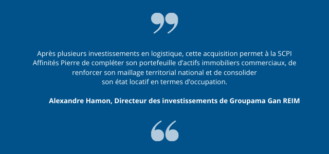 " Après plusieurs investissements en logistique, cette acquisition permet à la SCPI Affinités Pierre de compléter son portefeuille d’actifs immobiliers commerciaux, de renforcer son maillage territorial national et de consolider son état locatif en termes d’occupation. " Alexandre Hamon, Directeur des investissements de Groupama Gan REIM