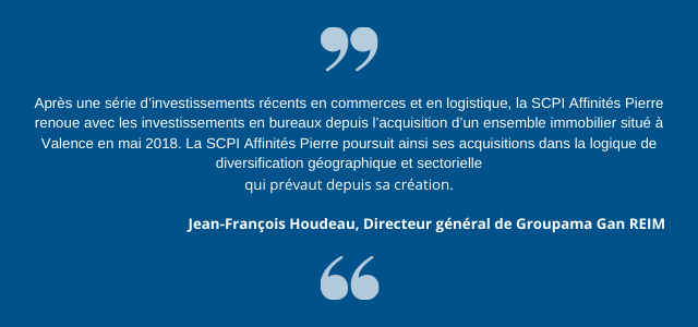 " Après une série d’investissements récents en commerces et en logistique, la SCPI Affinités Pierre renoue avec les investissements en bureaux depuis l’acquisition d’un ensemble immobilier situé à Valence en mai 2018. La SCPI Affinités Pierre poursuit ainsi ses acquisitions dans la logique de diversification géographique et sectorielle qui prévaut depuis sa création. " Jean-François Houdeau, Directeur général de Groupama Gan REIM