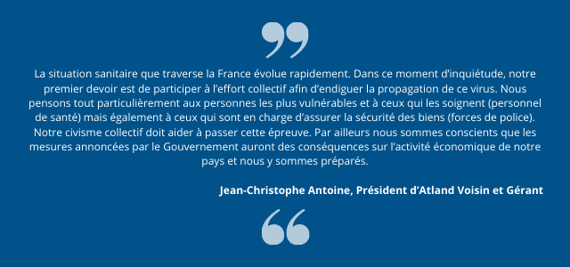 "La situation sanitaire que traverse la France évolue rapidement. Dans ce moment d’inquiétude, notre premier devoir est de participer à l’effort collectif afin d’endiguer la propagation de ce virus. Nous pensons tout particulièrement aux personnes les plus vulnérables et à ceux qui les soignent (personnel de santé) mais également à ceux qui sont en charge d’assurer la sécurité des biens (forces de police). Notre civisme collectif doit aider à passer cette épreuve. Par ailleurs nous sommes conscients que les mesures annoncées par le Gouvernement auront des conséquences sur l’activité économique de notre pays et nous y sommes préparés."  Jean-Christophe Antoine, Président d’Atland Voisin et Gérant