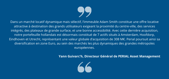 "Dans un marché locatif dynamique mais sélectif, l’immeuble Adam Smith constitue une offre locative attractive à destination des grands utilisateurs exigeant la proximité du centre-ville, des services intégrés, des plateaux de grande surface, et une bonne accessibilité. Avec cette dernière acquisition, notre portefeuille hollandais est désormais constitué de 7 actifs situés à Amsterdam, Hoofdorp, Eindhoven et Utrecht, représentant une valeur globale d’acquisition de 308 M€. Perial poursuit ainsi sa diversification en zone Euro, au sein des marchés les plus dynamiques des grandes métropoles européennes." Yann Guivarc'h, Directeur Général de PERIAL Asset Management