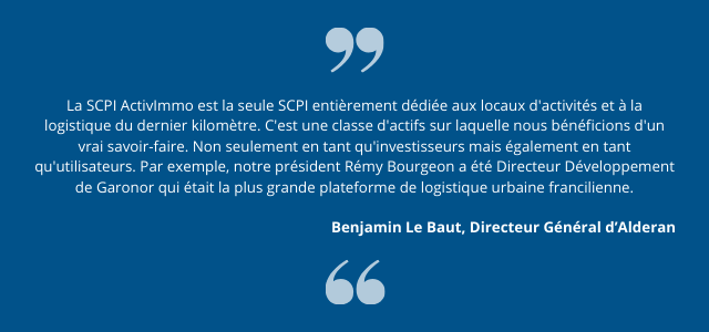 "La SCPI ActivImmo est la seule SCPI entièrement dédiée aux locaux d'activités et à la logistique du dernier kilomètre. C'est une classe d'actifs sur laquelle nous bénéficions d'un vrai savoir-faire. Non seulement en tant qu'investisseurs mais également en tant qu'utilisateurs. Par exemple, notre président Rémy Bourgeon a été Directeur Développement de Garonor qui était la plus grande plateforme de logistique urbaine francilienne." Benjamin Le Baut, Directeur Général d’ Alderan.