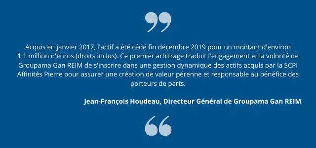 "Acquis en janvier 2017, l'actif a été cédé fin décembre 2019 pour un montant d'environ 1,1 million d'euros (droits inclus). Ce premier arbitrage traduit l'engagement et la volonté de Groupama Gan REIM de s'inscrire dans une gestion dynamique des actifs acquis par la SCPI Affinités Pierre pour assurer une création de valeur pérenne et responsable au bénéfice des porteurs de parts."  Jean-François Houdeau, Directeur Général de Groupama Gan REIM