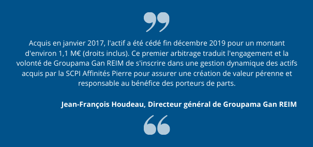 "Acquis en janvier 2017, l'actif a été cédé fin décembre 2019 pour un montant d'environ 1,1 M€ (droits inclus). Ce premier arbitrage traduit l'engagement et la volonté de Groupama Gan REIM de s'inscrire dans une gestion dynamique des actifs acquis par la SCPI Affinités Pierre pour assurer une création de valeur pérenne et responsable au bénéfice des porteurs de parts." Jean-François Houdeau, Directeur général de Groupama Gan REIM