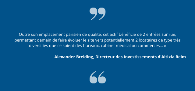 « Outre son emplacement parisien de qualité, cet actif bénéficie de 2 entrées sur rue, permettant demain de faire évoluer le site vers potentiellement 2 locataires de type très diversifiés que ce soient des bureaux, cabinet médical ou commerces... », explique Alexander Breiding, Directeur des Investissements d’Altixia Reim.