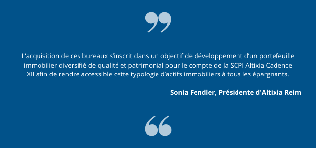 « L’acquisition de ces bureaux s’inscrit dans un objectif de développement d’un portefeuille immobilier diversifié de qualité et patrimonial pour le compte de la SCPI Altixia Cadence XII afin de rendre accessible cette typologie d’actifs immobiliers à tous les épargnants », souligne Sonia Fendler, Présidente d’Altixia Reim.