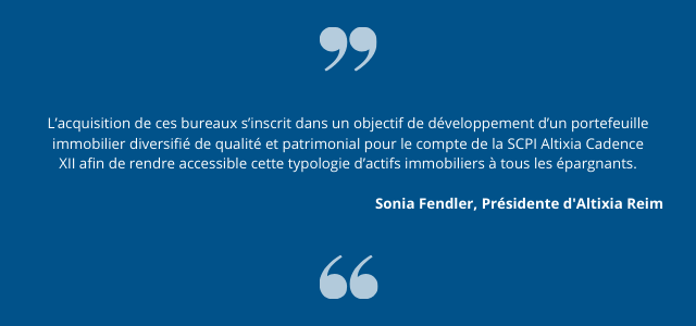 « L’acquisition de ces bureaux s’inscrit dans un objectif de développement d’un portefeuille immobilier diversifié de qualité et patrimonial pour le compte de la SCPI Altixia Cadence XII afin de rendre accessible cette typologie d’actifs immobiliers à tous les épargnants », souligne Sonia Fendler, Présidente d’Altixia Reim.