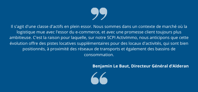 "Il s'agit d'une classe d'actifs en plein essor. Nous sommes dans un contexte de marché où la logistique mue avec l'essor du e-commerce, et avec une promesse client toujours plus ambitieuse. C'est la raison pour laquelle, sur notre SCPI ActivImmo, nous anticipons que cette évolution offre des pistes locatives supplémentaires pour des locaux d'activités, qui sont bien positionnés, à proximité des réseaux de transports et également des bassins de consommation." Benjamin Le Baut, Directeur Général d’Alderan.