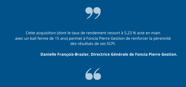 "Cette acquisition (dont le taux de rendement ressort à 5,23 % acte en main avec un bail ferme de 15 ans) permet à Foncia Pierre Gestion de renforcer la pérennité des résultats de ses SCPI."  Danielle François-Brazier, Directrice Générale de Foncia Pierre Gestion.