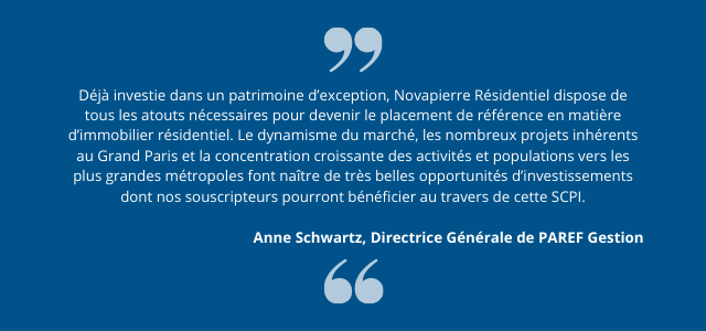 "Déjà investie dans un patrimoine d’exception, Novapierre Résidentiel dispose de tous les atouts nécessaires pour devenir le placement de référence en matière d’immobilier résidentiel. Le dynamisme du marché, les nombreux projets inhérents au Grand Paris et la concentration croissante des activités et populations vers les plus grandes métropoles font naître de très belles opportunités d’investissements dont nos souscripteurs pourront bénéficier au travers de cette SCPI." Anne Schwartz, Directrice Générale de PAREF Gestion