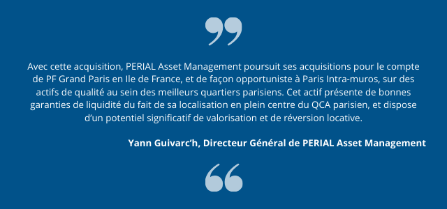 « Avec cette acquisition, PERIAL Asset Management poursuit ses acquisitions pour le compte de PF Grand Paris en Ile de France, et de façon opportuniste à Paris Intra-muros, sur des actifs de qualité au sein des meilleurs quartiers parisiens. Cet actif présente de bonnes garanties de liquidité du fait de sa     localisation en plein centre du QCA parisien, et dispose d’un potentiel significatif de valorisation et de réversion locative. » précise Yann Guivarc’h, Directeur Général de PERIAL Asset Management.
