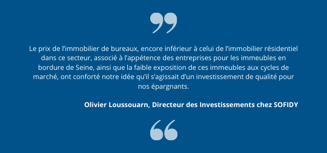 "Le prix de l’immobilier de bureaux, encore inférieur à celui de l’immobilier résidentiel dans ce secteur, associé à l’appétence des entreprises pour les immeubles en bordure de Seine, ainsi que la faible exposition de ces immeubles aux cycles de marché, ont conforté notre idée qu’il s’agissait d’un investissement de qualité pour nos épargnants." Olivier Loussouarn, Directeur des Investissements chez SOFIDY