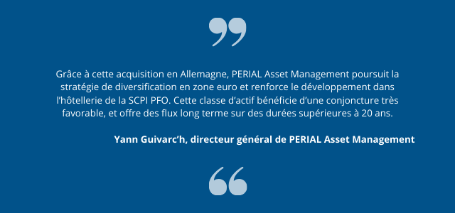 Grâce à cette acquisition en Allemagne, PERIAL Asset Management poursuit la stratégie de diversification en zone euro et renforce le développement dans l’hôtellerie de la SCPI PFO. Cette classe d’actif bénéficie d’une conjoncture très favorable, et offre des flux long terme sur des durées supérieures à 20 ans.